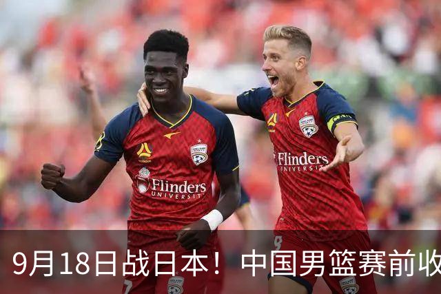 9月18日战日本！中国男篮赛前收获3大喜讯，日媒：64年后重返决赛